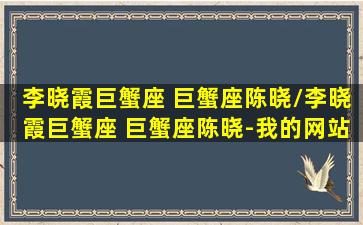 李晓霞巨蟹座 巨蟹座陈晓/李晓霞巨蟹座 巨蟹座陈晓-我的网站